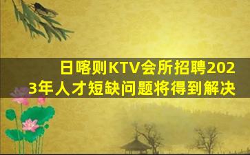 日喀则KTV会所招聘2023年人才短缺问题将得到解决